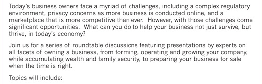 Today’s business owners face a myriad of challenges, including a complex regulatory environment, privacy concerns as more business is conducted online, and a marketplace that is more competitive than ever. However, with those challenges come significant opportunities. What can you do to help your business not just survive, but thrive, in today’s economy? Join us for a series of roundtable discussions featuring presentations by experts on all facets of owning a business, from forming, operating and growing your company, while accumulating wealth and family security, to preparing your business for sale when the time is right. Topics will include: