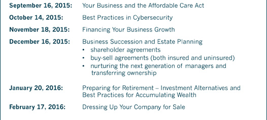 September 16, 2015: Your Business and the Affordable Care Act October 14, 2015: Best Practices in Cybersecurity November 18, 2015: Financing Your Business Growth December 16, 2015: Business Succession and Estate Planning • shareholder agreements • buy-sell agreements (both insured and uninsured) • nurturing the next generation of managers and transferring ownership January 20, 2016: Preparing for Retirement – Investment Alternatives and Best Practices for Accumulating Wealth February 17, 2016: Dressing Up Your Company for Sale