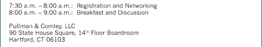 7:30 a.m. – 8:00 a.m.: Registration and Networking 8:00 a.m. – 9:00 a.m.: Breakfast and Discussion Pullman & Comley, LLC 90 State House Square, 14th Floor Boardroom Hartford, CT 06103